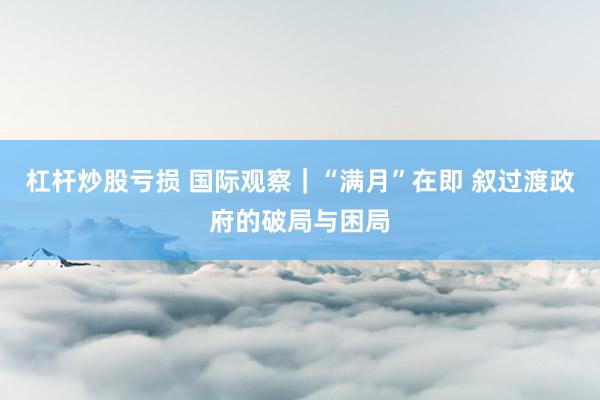 杠杆炒股亏损 国际观察｜“满月”在即 叙过渡政府的破局与困局