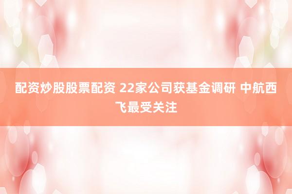配资炒股股票配资 22家公司获基金调研 中航西飞最受关注