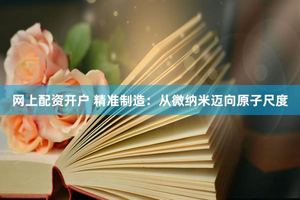 网上配资开户 精准制造：从微纳米迈向原子尺度