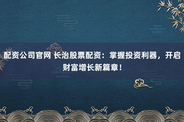 配资公司官网 长治股票配资：掌握投资利器，开启财富增长新篇章！