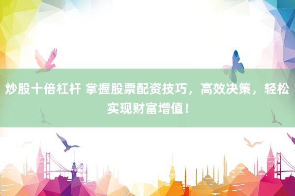 炒股十倍杠杆 掌握股票配资技巧，高效决策，轻松实现财富增值！