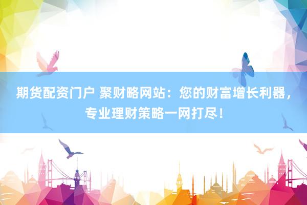 期货配资门户 聚财略网站：您的财富增长利器，专业理财策略一网打尽！