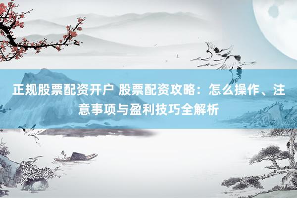 正规股票配资开户 股票配资攻略：怎么操作、注意事项与盈利技巧全解析