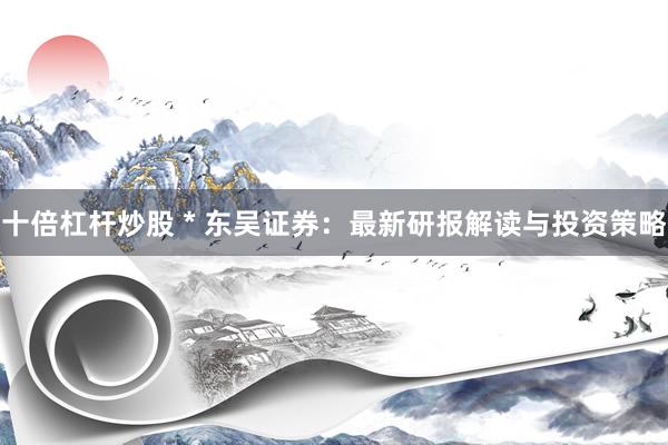 十倍杠杆炒股 * 东吴证券：最新研报解读与投资策略