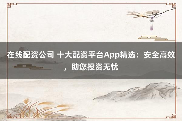 在线配资公司 十大配资平台App精选：安全高效，助您投资无忧