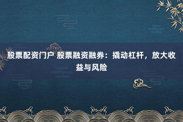 股票配资门户 股票融资融券：撬动杠杆，放大收益与风险