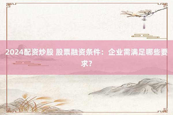 2024配资炒股 股票融资条件：企业需满足哪些要求？
