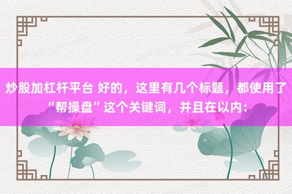 炒股加杠杆平台 好的，这里有几个标题，都使用了“帮操盘”这个关键词，并且在以内：