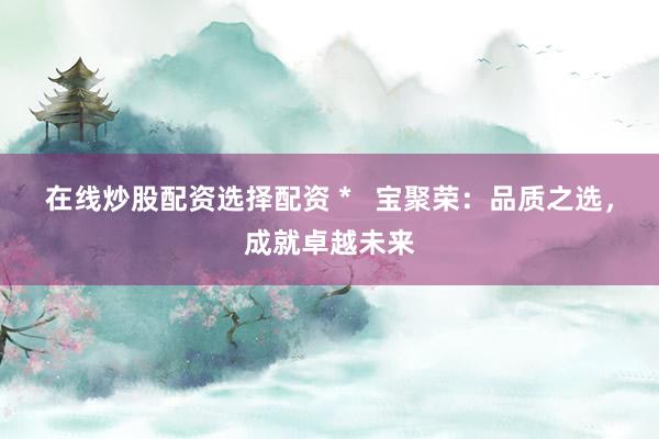 在线炒股配资选择配资 *   宝聚荣：品质之选，成就卓越未来