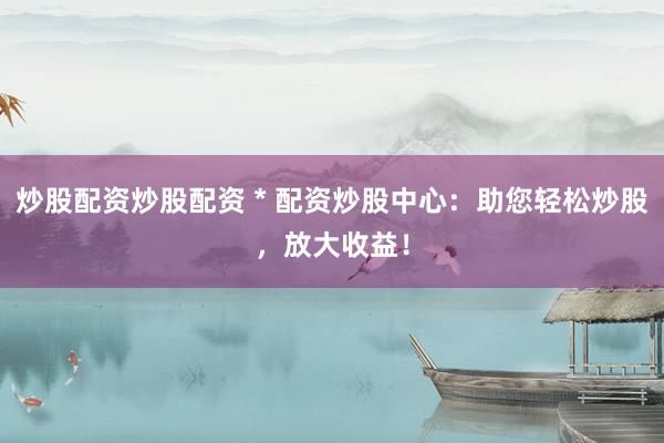 炒股配资炒股配资 * 配资炒股中心：助您轻松炒股，放大收益！
