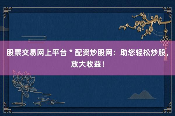 股票交易网上平台 * 配资炒股网：助您轻松炒股，放大收益！