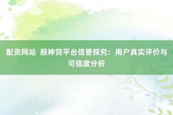 配资网站  股神贷平台信誉探究：用户真实评价与可信度分析