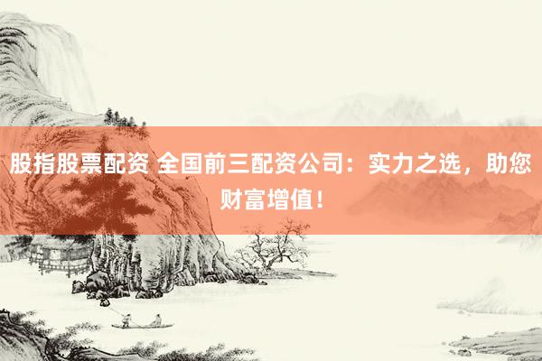 股指股票配资 全国前三配资公司：实力之选，助您财富增值！