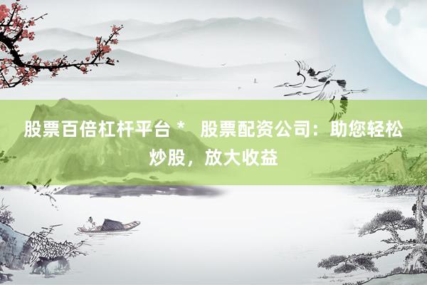 股票百倍杠杆平台 *   股票配资公司：助您轻松炒股，放大收益