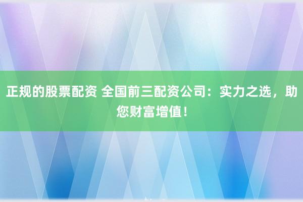 正规的股票配资 全国前三配资公司：实力之选，助您财富增值！