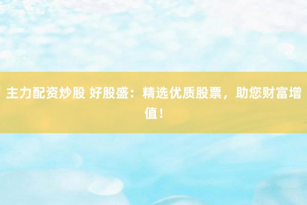 主力配资炒股 好股盛：精选优质股票，助您财富增值！