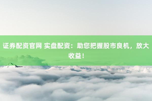 证券配资官网 实盘配资：助您把握股市良机，放大收益！