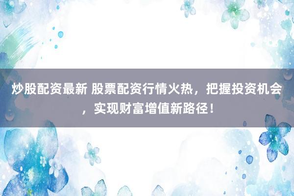 炒股配资最新 股票配资行情火热，把握投资机会，实现财富增值新路径！