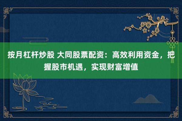 按月杠杆炒股 大同股票配资：高效利用资金，把握股市机遇，实现财富增值