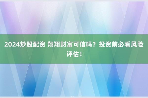 2024炒股配资 翔翔财富可信吗？投资前必看风险评估！