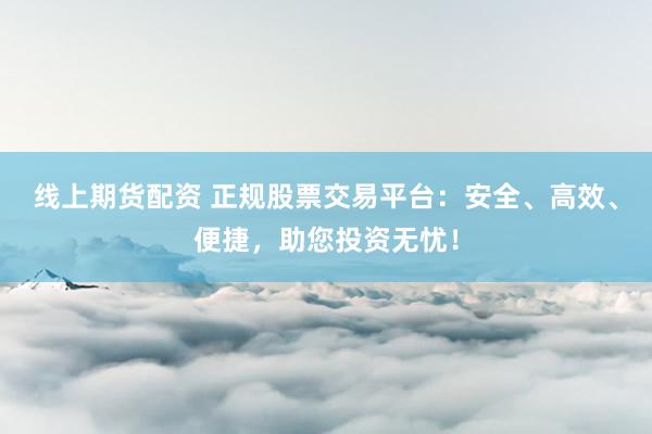线上期货配资 正规股票交易平台：安全、高效、便捷，助您投资无忧！