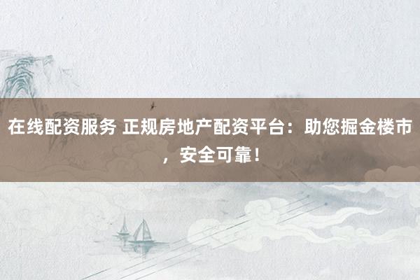 在线配资服务 正规房地产配资平台：助您掘金楼市，安全可靠！