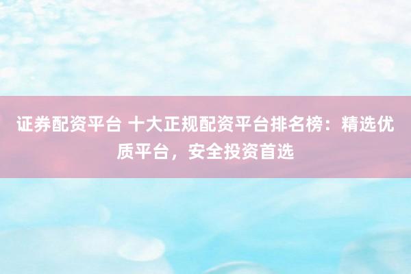 证券配资平台 十大正规配资平台排名榜：精选优质平台，安全投资首选