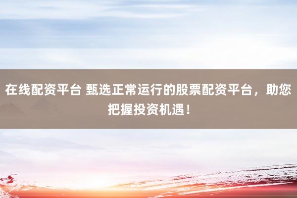 在线配资平台 甄选正常运行的股票配资平台，助您把握投资机遇！