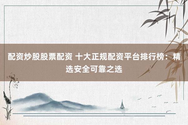 配资炒股股票配资 十大正规配资平台排行榜：精选安全可靠之选