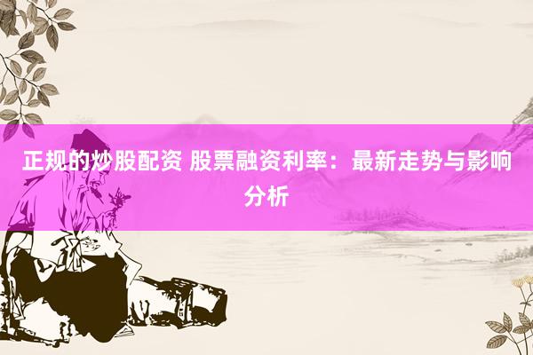 正规的炒股配资 股票融资利率：最新走势与影响分析