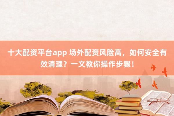 十大配资平台app 场外配资风险高，如何安全有效清理？一文教你操作步骤！