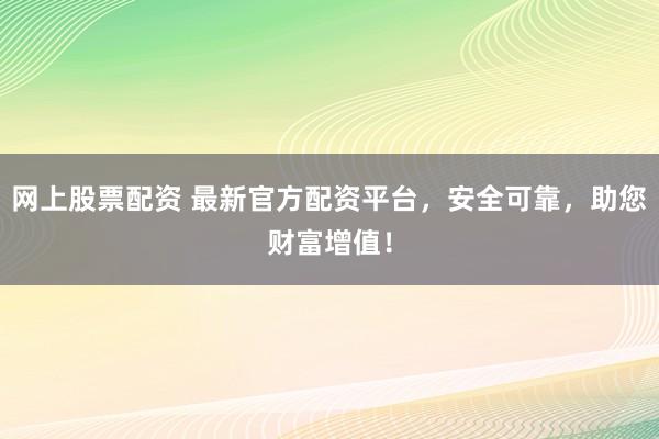网上股票配资 最新官方配资平台，安全可靠，助您财富增值！
