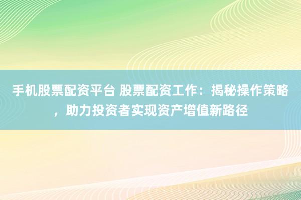 手机股票配资平台 股票配资工作：揭秘操作策略，助力投资者实现资产增值新路径