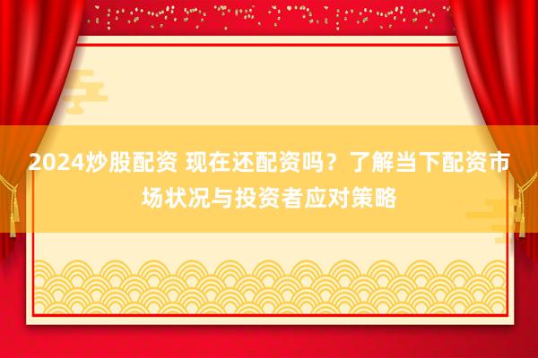 2024炒股配资 现在还配资吗？了解当下配资市场状况与投资者应对策略