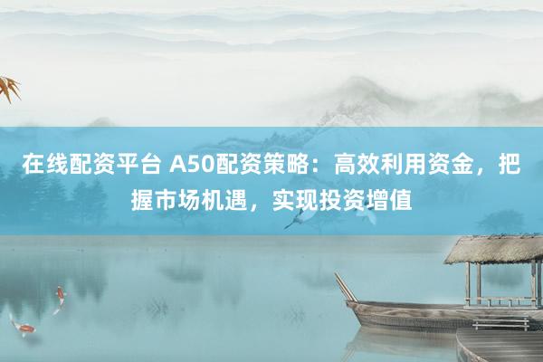 在线配资平台 A50配资策略：高效利用资金，把握市场机遇，实现投资增值