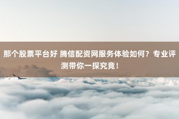 那个股票平台好 腾信配资网服务体验如何？专业评测带你一探究竟！