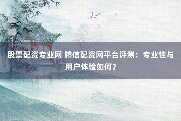 股票配资专业网 腾信配资网平台评测：专业性与用户体验如何？