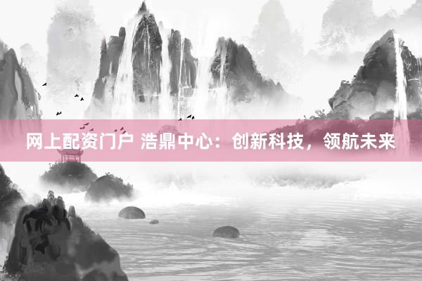 网上配资门户 浩鼎中心：创新科技，领航未来
