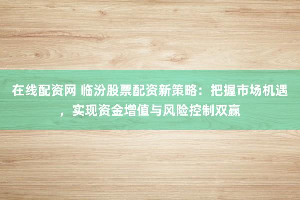 在线配资网 临汾股票配资新策略：把握市场机遇，实现资金增值与风险控制双赢