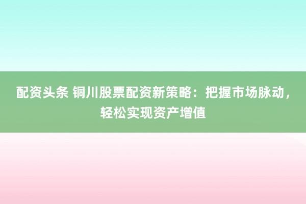 配资头条 铜川股票配资新策略：把握市场脉动，轻松实现资产增值