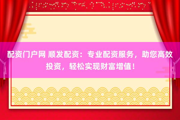 配资门户网 顺发配资：专业配资服务，助您高效投资，轻松实现财富增值！