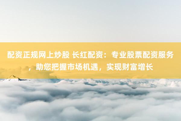 配资正规网上炒股 长红配资：专业股票配资服务，助您把握市场机遇，实现财富增长