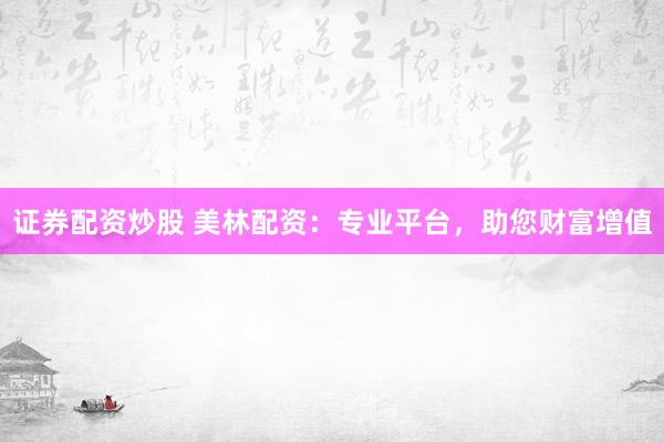 证券配资炒股 美林配资：专业平台，助您财富增值