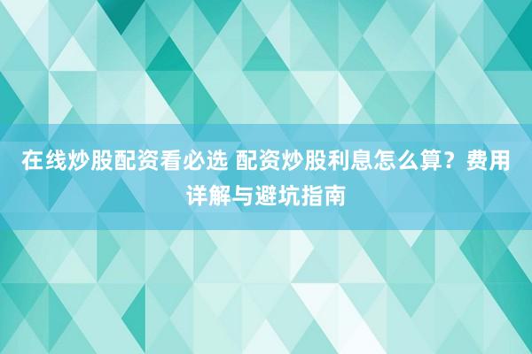 在线炒股配资看必选 配资炒股利息怎么算？费用详解与避坑指南