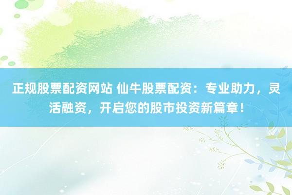 正规股票配资网站 仙牛股票配资：专业助力，灵活融资，开启您的股市投资新篇章！