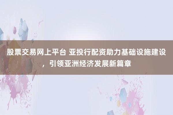 股票交易网上平台 亚投行配资助力基础设施建设，引领亚洲经济发展新篇章