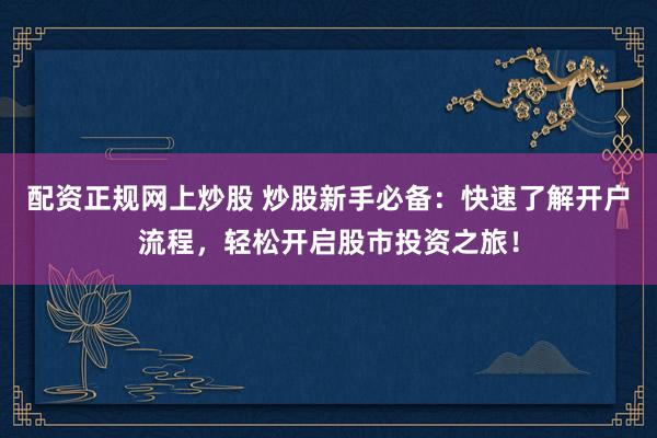 配资正规网上炒股 炒股新手必备：快速了解开户流程，轻松开启股市投资之旅！