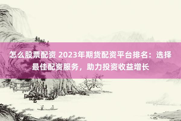 怎么股票配资 2023年期货配资平台排名：选择最佳配资服务，助力投资收益增长