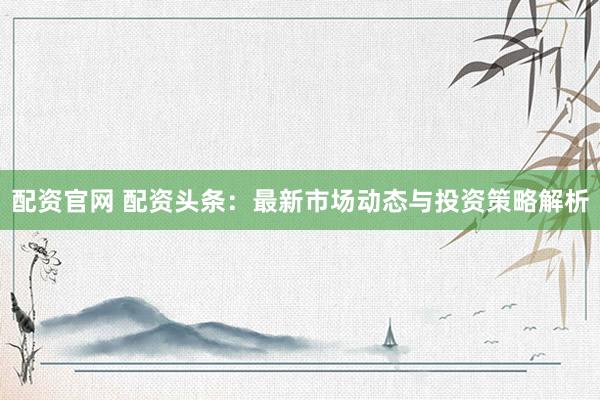 配资官网 配资头条：最新市场动态与投资策略解析