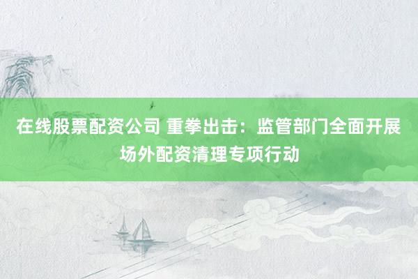 在线股票配资公司 重拳出击：监管部门全面开展场外配资清理专项行动